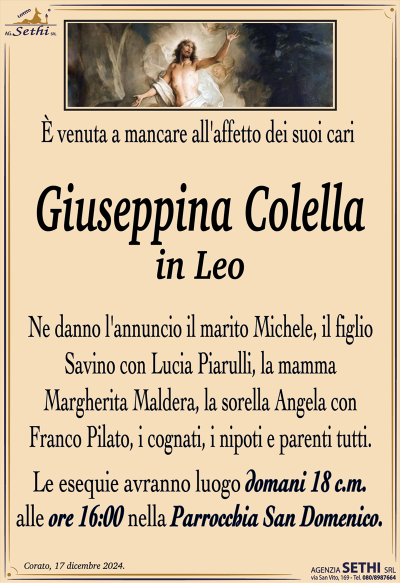 E venuta a mancare all’affetto dei suoi cari
Giuseppina Colella
In Leo
Ne danno l’annuncio il marito Michele, il figlio Savino con Lucia Piarulli, la mamma Margherita Maldera, la sorella Angela con Franco Pilato, i cognati, i nipoti e parenti tutti.
Le esequie avranno luogo domani 18 c.m. Ore 16.00 San Domenico.
