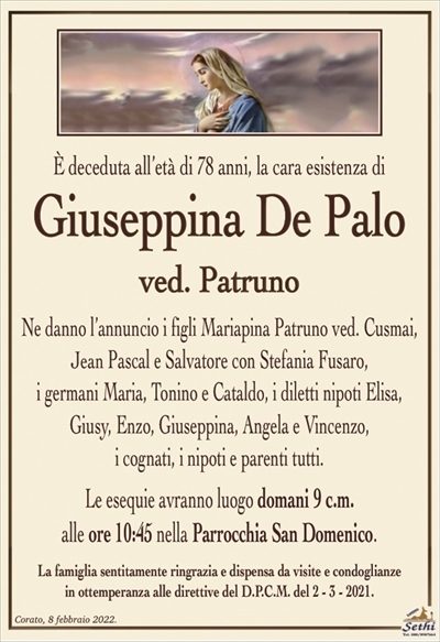 È deceduta all’età di 78 anni, la cara esistenza di
Giuseppina De Palo
ved. Patruno
Ne danno l’annuncio i figli Mariapina Patruno ved. Cusmai, Gian Pascal e Salvatore con Stefania Fusaro,
i germani Maria, Tonino e Cataldo, i diletti nipoti Elisa, Giusy, Enzo, Giuseppina, Angela e Vincenzo,
i cognati, i nipoti e parenti tutti.
Le esequie avranno luogo domani 9 c.m.
alle ore 10:45 nella Parrocchia San Domenico.
La famiglia sentitamente ringrazia e dispensa da visite e condoglianze
in ottemperanza alle direttive del D.P.C.M. del 2 – 3 – 2021.
