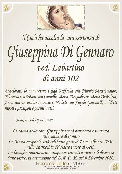 Il Cielo ha accolto la cara esistenza di
Giuseppina Di Gennaro
ved. Labartino
di anni 102
Addolorati, lo annunciano i figli Raffaella con Nunzio Mastromauro,
Filomena con Vitantonio Cannillo, Maria, Pasquale con Maria De Palma,
Anna con Domenico Iannone e Michele con Angela Giaconelli, i diletti
nipoti e pronipoti e parenti tutti.
Corato, martedì 5 Gennaio 2021
La salma della cara Giuseppina sarà benedetta e inumata
nel Cimitero di Corato.
La Messa esequiale sarà celebrata giovedì 7 c.m. alle ore 17:30
nella Parrocchia del Sacro Cuore di Gesù.
La famiglia sentitamente ringrazia parenti e amici e li dispensa
dalle visite, in attuazione del D. P. C. M. del 4 Dicembre 2020.