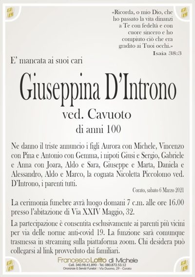 E’ mancata ai suoi cariGiuseppina D’Introno
di anni 100
Ne danno il triste annuncio i figli Aurora con Michele, Vincenzo
con Pina e Antonio con Gemma, i nipoti Giusi e Sergio, Gabriele
e Anna con Joara, Aldo e Sara, Giuseppe e Marta, Daniela e
Alessandro, Aldo e Marco, la cognata Nicoletta Piccolomo ved.
D’Introno, i parenti tutti.
Corato, sabato 6 Marzo 2021
«Ricorda, o mio Dio, che
ho passato la vita dinanzi
a Te con fedeltà e con
cuore sincero e ho
compiuto ciò che era
gradito ai Tuoi occhi.»
Isaia 38:3
ved. Cavuoto
La cerimonia funebre avrà luogo domani 7 c.m. alle ore 16.00
presso l’abitazione di Via XXIV Maggio, 32.
La partecipazione è consentita esclusivamente ai parenti più vicini
per via delle norme anti-covid 19. La funzione sarà comunque
trasmessa in streaming sulla piattaforma zoom. Chi desidera può
collegarsi al link provveduto dai familiari.