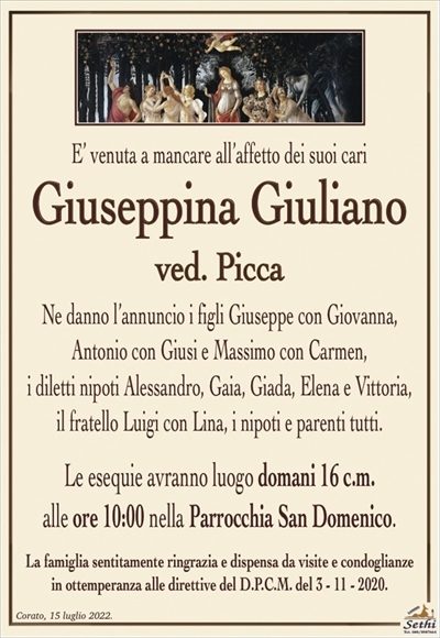 E’ venuta a mancare all’affetto dei suoi cari
Giuseppina Giuliano
ved. Picca
Ne danno l’annuncio i figli Giuseppe con Giovanna,
Antonio con Giugi e Massimo con Carmen,
i diletti nipoti Alessandra, Gaia, Giada, Elena e Vittoria,
il fratello Luigi con Lina, i nipoti e parenti tutti.
Le esequie avranno luogo domani 16 c.m.
alle ore 10:00 nella Parrocchia San Domenico.
La famiglia sentitamente ringrazia e dispensa da visite e condoglianze
in ottemperanza alle direttive del D.P.C.M. del 3 – 11 – 2020.