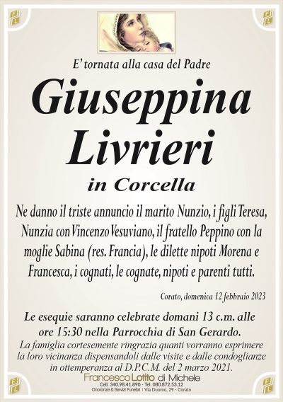 E’ tornata alla casa del PadreGiuseppina
Livrieri
in Corcella
Ne danno il triste annuncio il marito Nunzio, i figli Teresa,
Nunzia con Vincenzo Vesuviano, il fratello Peppino con la
moglie Sabina (res. Francia), le dilette nipoti Morena e
Francesca, i cognati, le cognate, nipoti e parenti tutti.
Corato, domenica 12 febbraio 2023
Le esequie saranno celebrate domani 13 c.m. alle
ore 15:30 nella Parrocchia di San Gerardo.
La famiglia cortesemente ringrazia quanti vorranno esprimere
la loro vicinanza dispensandoli dalle visite e dalle condoglianze
in ottemperanza al D.P.C.M. del 2 marzo 2021.