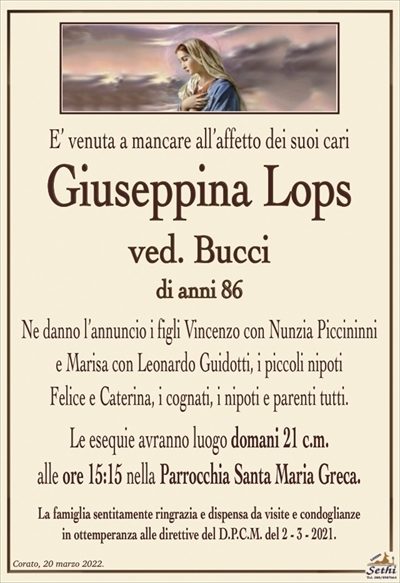 E’ venuta a mancare all’affetto dei suoi cari
Giuseppina Lops
ved. Bucci
di anni 86
Ne danno l’annuncio i figli Vincenzo con Nunzia Piccininni
e Marisa con Leonardo Guidotti, i piccoli nipoti
Felice e Caterina, i cognati, i nipoti e parenti tutti.
Le esequie avranno luogo domani 21 c.m.
alle ore 16:00 nella Parrocchia Santa Maria Greca.
La famiglia sentitamente ringrazia e dispensa da visite e condoglianze
in ottemperanza alle direttive del D.P.C.M. del 2 – 3 – 2021.