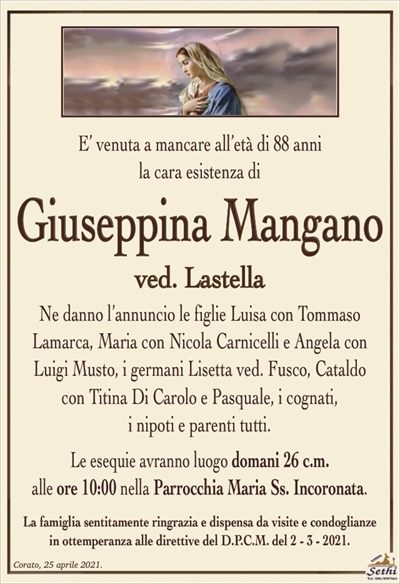 E’ venuta a mancare all’età di 88 annila cara esistenza di
Giuseppina Mangano
ved. Lastella
Ne danno l’annuncio le figlie Luisa con Tommaso
Lamarca, Maria con Nicola Carnicelli e Angela con Luigi Musto, i germani Lisetta ved. Fusco, Cataldo
con Titina Di Carolo e Pasquale, i cognati,
i nipoti e parenti tutti.
Le esequie avranno luogo domani 26 c.m.
alle ore 10:00 nella Parrocchia Maria Ss. Incoronata.
La famiglia sentitamente ringrazia e dispensa da visite e condoglianze
in ottemperanza alle direttive del D.P.C.M. del 2 – 3 – 2021.
