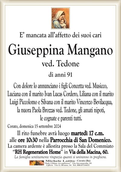 E’ mancata all’affetto dei suoi cariGiuseppina Mangano ved. Tedone di anni 91
Con dolore lo annunciano i figli Concetta ved. Musicco,
Luciana con il marito Ivan Lucas Cordero, Liliana con il marito
Luigi Piccolomo e Silvana con il marito Vincenzo Bevilacqua,
la nuora Paola Brozzas ved. Tedone, gli amati nipoti,
le cognate e parenti tutti.
Il rito funebre avrà luogo martedì 17 c.m.
alle ore 10:30 nella Parrocchia di San Domenico.
La camera ardente è allestita presso il centro funerario
‘‘RH Regeneration Home’’ in Via della Macina, 60.