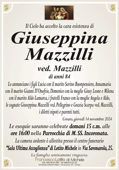 Il Cielo ha accolto la cara esistenza diGiuseppina
Mazzilli
ved. Mazzilli
di anni 84
Lo annunciano i figli Lucia con il marito Savino Buonpensiere, Annamaria
con il marito Gianni D’Onofrio, Domenico con la moglie Giusy Leone e Milena
con il marito Aldo Lamarca, i fratelli Franco con la moglie Angela e Aldo,
le cognate Giuseppina Mazzilli ved. Pellegrino e Grazia Scarpa ved. Mazzilli,
i diletti nipoti e parenti tutti.
Corato, giovedì 14 novembre 2024
Le esequie saranno celebrate domani 15 c.m. alle
ore 16:00 nella Parrocchia di M. SS. Incoronata.
La camera ardente è allestita presso il centro funerario
‘‘Sala Ultima Accoglienza’’ di Lotito Michele in Via Savonarola, 25.
La famiglia sentitamente ringrazia.