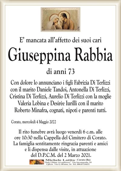 E’ mancata all’affetto dei suoi cari
GIUSEPPINA RABBIA 
di anni 73
Con dolore lo annunciano i figli Fabrizia Di Terlizzi
con il marito Daniele Tandoi, Antonella Di Terlizzi,
Cristina Di Terlizzi, Aurelio Di Terlizzi con la moglie
Valeria Lobina e Desirèe Iurilli con il marito
Roberto Minafra, cognati, nipoti e parenti tutti.
Corato, 4 Maggio 2022
Il rito funebre avrà luogo venerdì 6 c.m. alle
ore 10:30 nella Cappella del Cimitero di Corato.
La famiglia sentitamente ringrazia parenti e amici
e li dispensa dalle visite, in attuazione
del D.P.C.M. del 2 Marzo 2021.