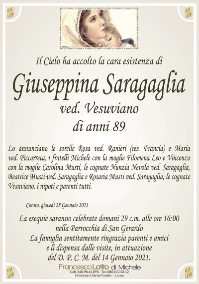 Il Cielo ha accolto la cara esistenza di
Giuseppina Saragaglia
ved. Vesuviano
di anni 89
Lo annunciano le sorelle Rosa ved. Ranieri (res. Francia) e Maria
ved. Piccarreta, i fratelli Michele con la moglie Filomena Leo e Vincenzo
con la moglie Carolina Musti, le cognate Nunzia Nevola ved. Saragaglia,
Beatrice Musti ved. Saragaglia e Rosaria Musti ved. Saragaglia, le cognate
Vesuviano, i nipoti e parenti tutti.
Corato, giovedì 28 Gennaio 2021
La esequie saranno celebrate domani 29 c.m. alle ore 16:00
nella Parrocchia di San Gerardo
La famiglia sentitamente ringrazia parenti e amici
e li dispensa dalle visite, in attuazione
del D. P. C. M. del 14 Gennaio 2021.