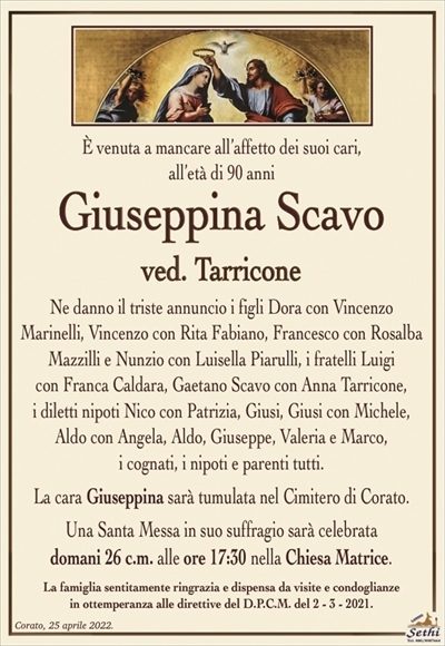 È venuta a mancare all’affetto dei suoi cari,all’età di 90 anni
Giuseppina Scavo
ved. Tarricone
Ne danno il triste annuncio i figli Dora con Vincenzo
Marinelli, Vincenzo con Rita Fabiano, Francesco con Rosalba Mazzilli e Nunzio con Luisella Piarulli, i fratelli Luigi
con Franca Caldara, Gaetano Scavo con Anna Tarricone,
i diletti nipoti Nico con Patrizia, Giusi, Giusi con Michele,
Aldo con Angela, Aldo, Giuseppe, Valeria e Marco,
i cognati, i nipoti e parenti tutti.
La cara Giuseppina sarà tumulata nel Cimitero di Corato.
Una Santa Messa in suo suffragio sarà celebrata
domani 26 c.m. alle ore 17:30 nella Chiesa Matrice.
La famiglia sentitamente ringrazia e dispensa da visite e condoglianze
in ottemperanza alle direttive del D.P.C.M. del 2 – 3 – 2021.