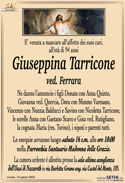 E’ venuta a mancare all’affetto dei suoi cari,
all’età di 94 anni
Giuseppina Tarricone
ved. Ferrara
Ne danno l’annuncio i figli Donato con Anna Quinto,
Giovanna ved. Quercia, Dora con Mimmo Varesano,
Vincenzo con Nunzia Balducci e Savino con Nicoletta Tarricone,
le sorelle Anna con Gaetano Scavo e Gina ved. Rutigliano,
la cognata Maria (res. Torino), i nipoti e parenti tutti.
Le esequie avranno luogo sabato 16 c.m. alle ore 10:00
nella Parrocchia Santuario Madonna delle Grazie.
La camera ardente é allestita presso la sala ultima accoglienza
dell’Oasi di Nazareth in via Barletta Grumo ang. via Castel del Monte, 185.