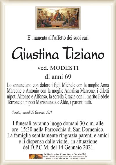 E’ mancata all’affetto dei suoi cari
Giustina Tiziano
ved. MODESTI
di anni 69
Lo annunciano con dolore i figli Michele con la moglie Anna
Marcone e Antonio con la moglie Annalisa Marcone, i diletti
nipoti Alfonso e Alfonso, la sorella Grazia con il marito Fedele
Terrone e i nipoti Marianunzia e Aldo, i parenti tutti. 
Corato, venerdì 29 Gennaio 2021
I funerali avranno luogo domani 30 c.m. alle
ore 15:30 nella Parrocchia di San Domenico.
La famiglia sentitamente ringrazia parenti e amici
e li dispensa dalle visite, in attuazione
del D.P.C.M. del 14 Gennaio 2021.