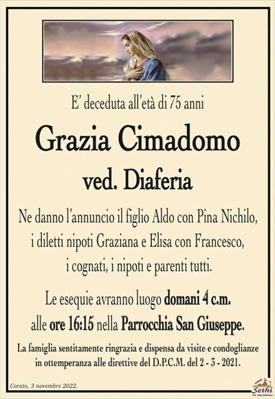 E’ deceduta all’età di 75 anni
Grazia Cimadomo
ved. Diaferia
Ne danno l’annuncio il figlio Aldo con Pina Nichilo,
i diletti nipoti Graziana e Elisa con Francesco,
i cognati, i nipoti e parenti tutti.
Le esequie avranno luogo domani 4 c.m.
alle ore 16:15 nella Parrocchia San Giuseppe.
La famiglia sentitamente ringrazia e dispensa da visite e condoglianze
in ottemperanza alle direttive del D.P.C.M. del 2 – 3 – 2021.