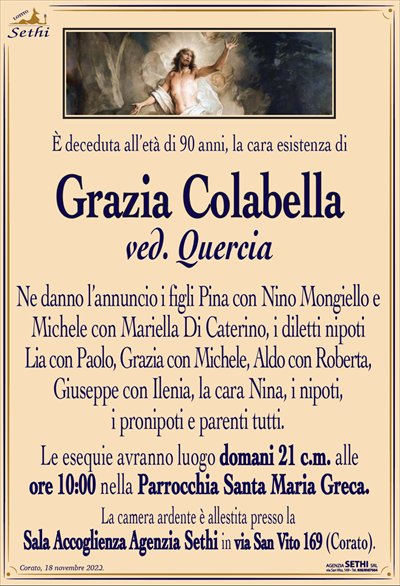È deceduta all’età di 90 anni, la cara esistenza di
Grazia Colabella
ved. Quercia
Ne danno l’annuncio i figli Pina con Nino Mongiello e Michele con Mariella Di Caterino, i diletti nipoti Lia con Paolo, Grazia con Michele, Aldo con Roberta, Giuseppe con Ilenia, la cara Nina, i nipoti, i pronipoti e parenti tutti.
Le esequie avranno luogo domani 21 c.m. alle ore 10:00 nella Parrocchia Santa Maria Greca.
La camera ardente è allestita presso la Sala Accoglienza Agenzia Sethi in via San Vito 169 (Corato).