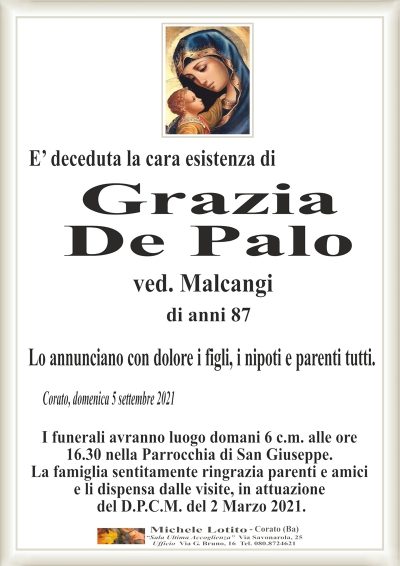E’ deceduta la cara esistenza diCorato, domenica 5 settembre 2021
Grazia
De Palo
Lo annunciano con dolore i figli, i nipoti e parenti tutti.
I funerali avranno luogo domani 6 c.m. alle ore
16.30 nella Parrocchia di San Giuseppe.
La famiglia sentitamente ringrazia parenti e amici
e li dispensa dalle visite, in attuazione
del D.P.C.M. del 2 Marzo 2021.
ved. Malcangi
di anni 87
