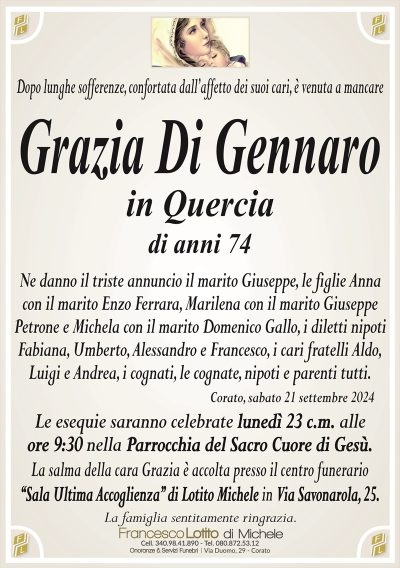 Dopo lunghe sofferenze, confortata dall’affetto dei suoi cari, è venuta a mancare Grazia Di Gennaro
in Quercia di anni 74
Ne danno il triste annuncio il marito Giuseppe, le figlie Anna
con il marito Enzo Ferrara, Marilena con il marito Giuseppe
Petrone e Michela con il marito Domenico Gallo, i diletti nipoti
Fabiana, Umberto, Alessandro e Francesco, i cari fratelli Aldo,
Luigi e Andrea, i cognati, le cognate, nipoti e parenti tutti.
Le esequie saranno celebrate lunedì 23 c.m. alle
ore 9:30 nella Parrocchia del Sacro Cuore di Gesù.
La salma della cara Luisa è accolta presso il centro funerario
‘‘Sala Ultima Accoglienza’’ di Lotito Michele in Via Savonarola, 25.