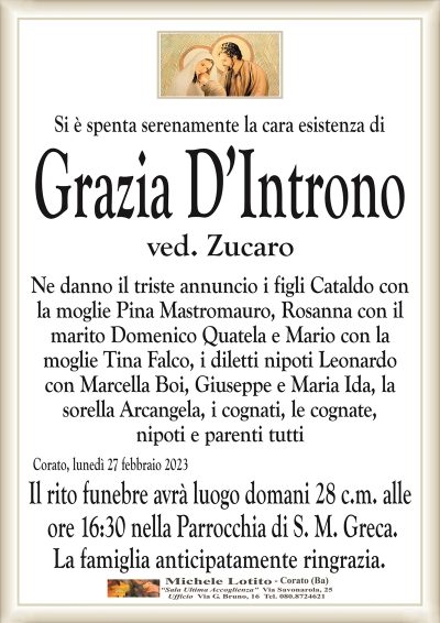 Si è spenta serenamente la cara esistenza diGrazia D’Introno
ved. Zucaro
Ne danno il triste annuncio i figli Cataldo con
la moglie Pina Mastromauro, Rosanna con il
marito Domenico Quatela, Mario con la
moglie Tina Falco, i diletti nipoti Leonardo
con Marcella Boi, Giuseppe, Maria Ida, la
sorella Arcangela, i cognati, le cognate,
nipoti e parenti tutti
Corato, lunedì 27 febbraio 2023
Il rito funebre avrà luogo domani 28 c.m. alle
ore 16:30 nella Parrocchia di S. M. Greca.
La famiglia anticipatamente ringrazia.
