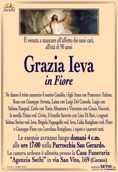 E’ venuta a mancare all’affetto dei suoi cari, all’età di 90 anni
Grazia Ieva
in Fiore
Ne danno il triste annuncio il marito Cataldo, i figli Anna con Francesco Tedone, Rosa con Giuseppe Arresta, Luisa con Luigi Del Console, Luigi con Sabina Pasqual, Carlo con Tonia Altamura e Vincenzo con Cinzia Visconti, la sorella Titina ved. Civita, il fratello Saverio con Lina Di Bari, i cognati Sabina Serino ved. Ieva, Brigida Pappagallo ved. Ieva, Lidia Rutigliano ved. Fiore e Giuseppe Fiore con Loredana Rutigliano, i nipoti e i parenti tutti.
I funerali avranno luogo domani 4 c.m. alle ore 17:00 nella Parrocchia San Gerardo.
La camera ardente è allestita presso la Casa Funeraria “Agenzia Sethi” in via San Vito, 169 (Corato).