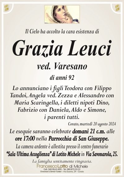 Il Cielo ha accolto la cara esistenza diGrazia Leuci
ved. Varesano
di anni 92
Lo annunciano i figli Teodora con Filippo
Tandoi, Angela ved. Zezza e Alessandro con
Maria Scaringella, i diletti nipoti Dino,
Fabrizio con Daniela, Aldo e Simone,
i parenti tutti.
Corato, martedì 20 agosto 2024
Le esequie saranno celebrate domani 21 c.m. alle
ore 17:00 nella Parrocchia di San Giuseppe.
La camera ardente è allestita presso il centro funerario
‘‘Sala Ultima Accoglienza’’ di Lotito Michele in Via Savonarola, 25.
La famiglia sentitamente ringrazia.