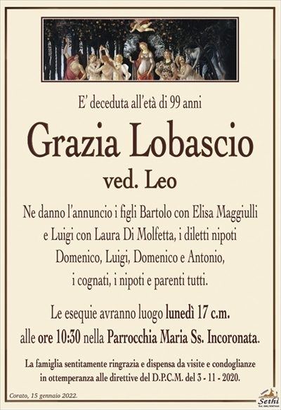 E’ deceduta all’età di 99 anni
Grazia Lobascio
ved. Leo
Ne danno l’annuncio i figli Bartolo con Elisa Maggiulli
e Luigi con Laura Di Molfetta, i diletti nipoti
Domenico, Luigi, Domenico e Antonio,
i cognati, i nipoti e parenti tutti.
Le esequie avranno luogo lunedì 17 c.m.
alle ore 10:30 nella Parrocchia Maria Ss. Incoronata.
La famiglia sentitamente ringrazia e dispensa da visite e condoglianze
in ottemperanza alle direttive del D.P.C.M. del 3 – 11 – 2020.
