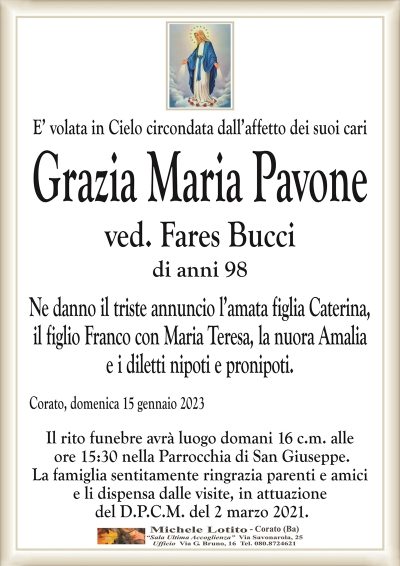 E’ volata in Cielo circondata dall’affetto dei suoi cariGrazia Maria Pavone
ved. Fares Bucci
di anni 98
Ne danno il triste annuncio l’amata figlia Caterina,
il figlio Franco con Maria Teresa, la nuora Amalia
e i diletti nipoti e pronipoti.
Corato, domenica 15 gennaio 2023
Il rito funebre avrà luogo domani 16 c.m. alle
ore 15:30 nella Parrocchia di San Giuseppe.
La famiglia sentitamente ringrazia parenti e amici
e li dispensa dalle visite, in attuazione
del D.P.C.M. del 2 marzo 2021.
