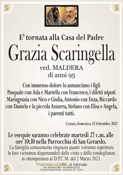 Grazia ScaringellaE’ tornata alla Casa del Padre
di anni 95
ved. MALDERA
La famiglia cortesemente ringrazia quanti vorranno esprimere
la loro vicinanza dispensandoli dalle visite e dalle condoglianze
in ottemperanza al D.P.C.M. del 2 Marzo 2021.
Corato, domenica 25 Settembre 2022
Con immenso dolore lo annunciano i figli
Pasquale con Ada e Mariella con Francesco, i diletti nipoti
Mariagrazia con Nico e Giulia, Antonio con Enza, Riccardo
con Daniela e la piccola Azzurra e Angela, i parenti tutti.
Le esequie saranno celebrate martedì 27 c.m. alle
ore 10:30 nella Parrocchia di San Gerardo.