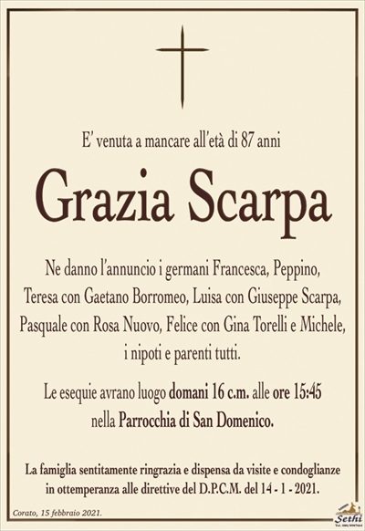 E’ venuta a mancare all’età di 87 anni
Grazia Scarpa
Ne danno l’annuncio i germani Francesca, Peppino,
Teresa con Gaetano Borromeo, Luisa con Giuseppe Scarpa, Pasquale con Rosa Nuovo, Felice con Gina Torelli e Michele, i nipoti e parenti tutti.
Le esequie avrano luogo domani 16 c.m. alle ore 15:45
nella Parrocchia di San Domenico.
La famiglia sentitamente ringrazia e dispensa da visite e condoglianze
in ottemperanza alle direttive del D.P.C.M. del 14 – 1 – 2021.