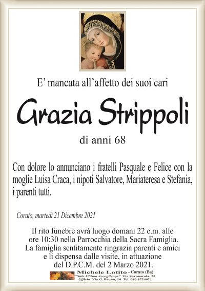 E’ mancata all’affetto dei suoi cariGrazia Strippoli
di anni 68 
Con dolore lo annunciano i fratelli Pasquale e Felice con la
moglie Luisa Craca, i nipoti Salvatore, Mariateresa e Stefania,
i parenti tutti.
Corato, martedì 21 Dicembre 2021
Il rito funebre avrà luogo domani 22 c.m. alle
ore 10:30 nella Parrocchia della Sacra Famiglia.
La famiglia sentitamente ringrazia parenti e amici
e li dispensa dalle visite, in attuazione
del D.P.C.M. del 2 Marzo 2021.