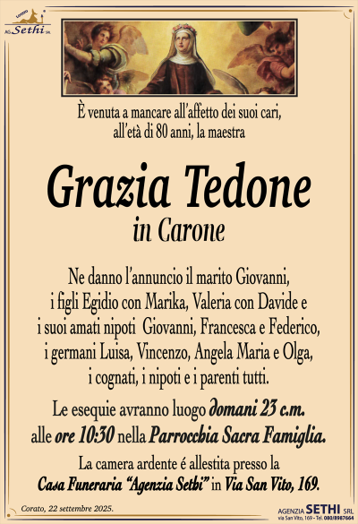 È venuta a mancare all’affetto dei suoi cari, all’età di 80 anni, la maestra Grazia Tedone in Carone Ne danno l’annuncio, il marito Giovanni, i figli Egidio con Marika, Valeria con Davide e i suoi amati nipoti Giovanni, Francesca e Federico, i germani Luisa, Vincenzo, Angela Maria e Olga, i cognati, i nipoti e i parenti tutti. Le esequie avranno luogo domani 23 c.m. alle ore 10:30 nella parrocchia sacra famiglia. La camera ardente è allestita presso la casa funeraria Agenzia Sethi in via San Vito 169.