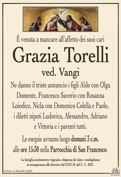È venuta a mancare all’affetto dei suoi cari
Grazia Torelli
ved. Vangi
Ne danno il triste annuncio i figli Aldo con Olga
Domente, Francesco Saverio con Rosanna
Loiodice, Nicla con Domenico Colella e Paolo,
i diletti nipoti Ludovica, Alessandro, Adriano
e Vittoria e i parenti tutti.
Le esequie avranno luogo domani 3 c.m.
alle ore 15:30 nella Parrocchia di San Francesco.
La famiglia sentitamente ringrazia e dispensa da visite e condoglianze
in ottemperanza alle direttive del D.P.C.M. del 2 – 3 – 2021.