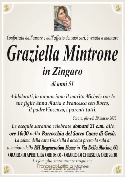 Confortata dall’amore e dall’affetto dei suoi cari, è venuta a mancareGraziella Mintrone
in Zingaro
di anni 51
Addolorati, lo annunciano il marito Michele con le sue figlie Anna Maria e Francesca con Rocco, il padre Vincenzo, i parenti tutti.
Corato, giovedì 20 marzo 2025
Le esequie saranno celebrate domani 21 c.m. alle ore 16.30 nella Parrocchia del Sacro Cuore di Gesù.
La salma della cara Graziella è accolta presso la sala di commiato della RH Regeneration Home in Via Della Macina, 60.
Orario di apertura ore 8.00
Orario di chiusura ore 20.30
La famiglia sentitamente ringrazia.