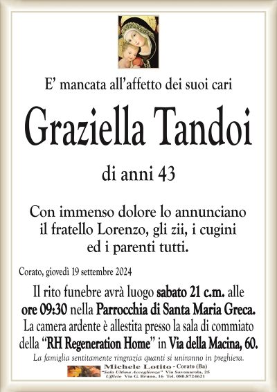 E’ mancata all’affetto dei suoi cariGraziella Tandoi
di anni 43
Con immenso dolore lo annunciano
il fratello Lorenzo, gli zii, i cugini
ed i parenti tutti.
Corato, giovedì 19 settembre 2024
Il rito funebre avrà luogo sabato 21 c.m. alle
ore 09:30 nella Parrocchia di Santa Maria Greca.
La camera ardente è allestita presso la sala di commiato
della ‘‘RH Regeneration Home’’ in Via della Macina, 60.
La famiglia sentitamente ringrazia quanti si uniranno in preghiera.