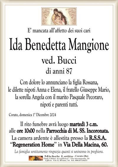 E’ mancata all’affetto dei suoi cariIda Benedetta Mangione
ved. Bucci
di anni 87
Con dolore lo annunciano la figlia Rossana,
le dilette nipoti Anna e Elena, il fratello Giuseppe Mario,
la sorella Angela con il marito Pasquale Pecoraro,
nipoti e parenti tutti.
Corato, domenica 1° Dicembre 2024
Il rito funebre avrà luogo martedì 3 c.m.
alle ore 10:00 nella Parrocchia di M. SS. Incoronata.
La camera ardente è allestita presso la R.S.S.A.
‘‘Regeneration Home’’ in Via Della Macina, 60.