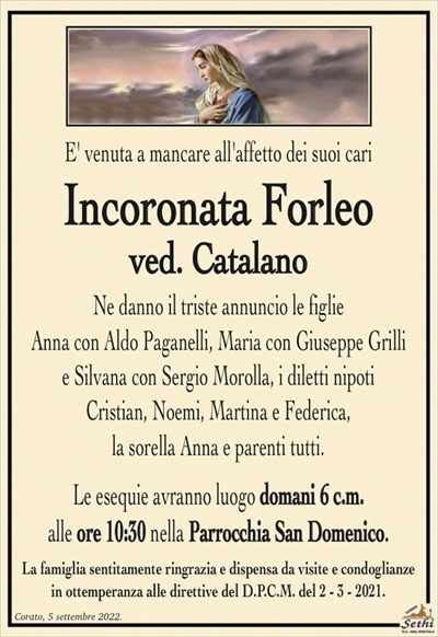 E’ venuta a mancare all’affetto dei suoi cari
Incoronata Forleo
ved. Catalano
Ne danno il triste annuncio le figlie
Anna con Aldo Paganelli, Monia con Giuseppe Grilli
e Silvana con Sergio Morolla, i diletti nipoti
Cristian, Noemi, Martina e Federica,
la sorella Anna e parenti tutti.
Le esequie avranno luogo domani 6 c.m.
alle ore 10:30 nella Parrocchia San Domenico.
La famiglia sentitamente ringrazia e dispensa da visite e condoglianze
in ottemperanza alle direttive del D.P.C.M. del 2 – 3 – 2021.
