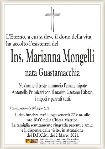 L’Eterno, a cui si deve il dono della vita, ha accolto l’esistenza del
Ins. Marianna Mongelli
nata Guastamacchia 
Ne danno il triste annuncio l’amata nipote
Antonella Primiceri con il marito Gaetano Palazzo,
i nipoti e parenti tutti.
Corato, mercoledì 20 Luglio 2022
Il rito funebre avrà luogo venerdì 22 c.m. alle
ore 10:00 nella Chiesa Matrice.
La famiglia sentitamente ringrazia parenti e amici
e li dispensa dalle visite, in attuazione
del D.P.C.M. del 2 Marzo 2021.