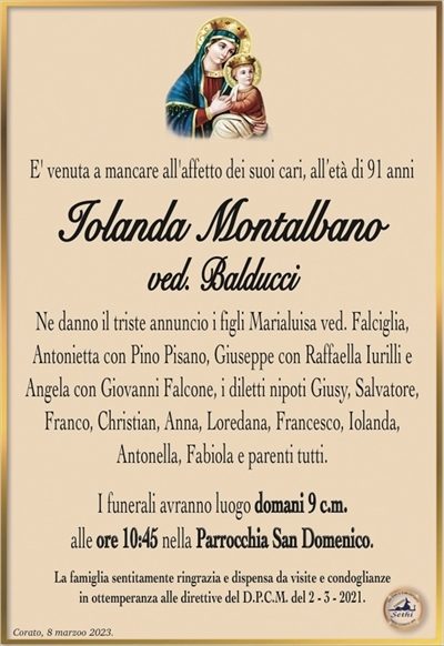 E’ venuta a mancare all’affetto dei suoi cari, all’età di 91 anni
Iolanda Montalbano
ved. Balducci
Ne danno il triste annuncio i figli Marialuisa ved. Falciglia,
Antonietta con Pino Pisano, Giuseppe con Raffaella Iurilli e Angela con Giovanni Falcone, i diletti nipoti Giusy, Salvatore,
Franco, Christian, Anna, Loredana, Francesco, Iolanda,
Antonella, Fabiola e parenti tutti.
I funerali avranno luogo domani 9 c.m.
alle ore 10:45 nella Parrocchia San Domenico.
La famiglia sentitamente ringrazia e dispensa da visite e condoglianze
in ottemperanza alle direttive del D.P.C.M. del 2 – 3 – 2021.