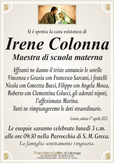 Si è spenta la cara esistenza diIrene Colonna
Maestra di scuola materna
Affranti ne danno il triste annuncio le sorelle
Vincenza e Grazia con Francesco Sarcuni, i fratelli
Nicola con Concetta Bucci, Filippo con Angela Mosca,
Roberto con Clementina Colucci, gli adorati nipoti,
l’affezionata Marina.
Tutti ne rimpiangeremo le doti straordinarie.
Corato, sabato 1° aprile 2023
Le esequie saranno celebrate lunedì 3 c.m.
alle ore 09:30 nella Parrocchia di S. M. Greca.
La famiglia sentitamente ringrazia.
