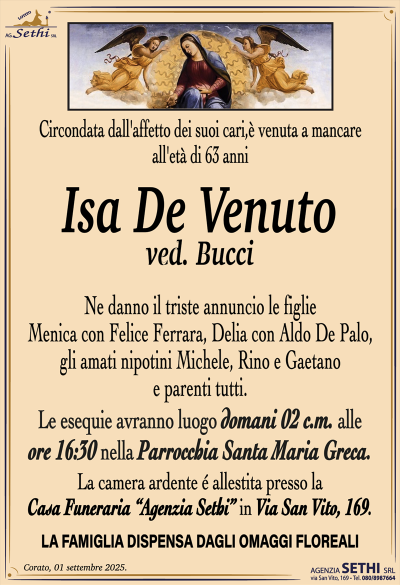 Circondata dall’affetto dei suoi cari, è venuta a mancare all’età di 63 anni
Isa De Venuto
ved. Bucci
Ne danno il triste annuncio le figlie Menica con Felice Ferrara, Delia con Aldo De Palo, gli amati nipotini Michele, Rino e Gaetano e parenti tutti.
I funerali avranno luogo domani 2 c.m. alle ore 16:30 nella Parrocchia Santa Maria Greca.
La camera ardente è allestita presso la Casa Funeraria "Agenzia Sethi" in Via San Vito, 169.
LA FAMIGLIA DISPENSA DAGLI OMAGGI FLOREALI