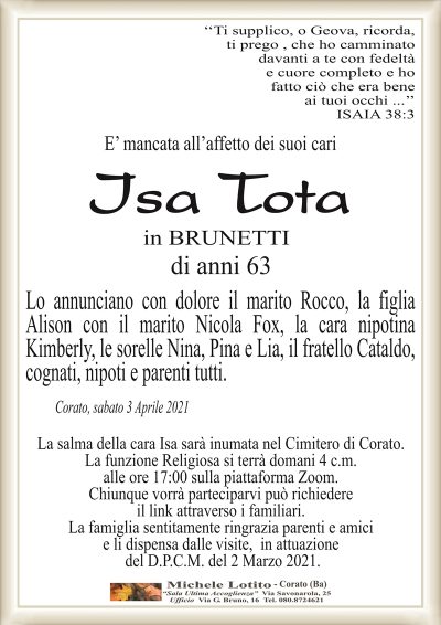 ‘‘Ti supplico, o Geova, ricorda,ti prego , che ho camminato
davanti a te con fedeltà
e cuore completo e ho
fatto ciò che era bene
ai tuoi occhi …’’
ISAIA 38:3
E’ mancata all’affetto dei suoi cari
Isa Tota
in BRUNETTI
di anni 63
Lo annunciano con dolore il marito Rocco, la figlia
Alison con il marito Nicola Fox, la cara nipotina
Kimberly, le sorelle Nina, Pina e Lia, il fratello Cataldo,
cognati, nipoti e parenti tutti.
Corato, sabato 3 Aprile 2021
La salma della cara Isa sarà inumata nel Cimitero di Corato.
La funzione Religiosa si terrà domani 4 c.m.
alle ore 17:00 sulla piattaforma Zoom.
Chiunque vorrà parteciparvi può richiedere
il link attraverso i familiari.
La famiglia sentitamente ringrazia parenti e amici
e li dispensa dalle visite, in attuazione
del D.P.C.M. del 2 Marzo 2021.