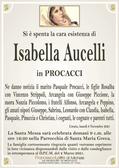Si è spenta la cara esistenza di
Isabella Aucelli
in PROCACCI
Ne danno notizia il marito Pasquale Procacci, le figlie Rosalba
con Vincenzo Strippoli, Arcangela con Giuseppe Piccione, la
nuora Nunzia Piccolomo, i fratelli Alfonso, Arcangela e Peppino,
gli amati nipoti Giuseppe, Sabrina, Leonardo con Claudia, Isabella,
Pasquale, Pinuccia e Christian, i cognati, le cognate e parenti tutti.
Corato, lunedì 8 Novembre 2021
La Santa Messa sarà celebrata domani 9 c.m. alle
ore 16:30 nella Parrocchia di Santa Maria Greca.
La famiglia cortesemente ringrazia quanti vorranno esprimere
la loro vicinanza dispensandoli dalle visite e dalle condoglianze
in ottemperanza al D.P.C.M. del 2 Marzo 2021.