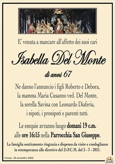 E’ venuta a mancare all’affetto dei suoi cari
Isabella Del Monte
di anni 67
Ne danno l’annuncio i figli Roberto e Debora,
la mamma Maria Cusanno ved. Del Monte,
la sorella Savina con Leonardo Diaferia,
i nipoti, i pronipoti e parenti tutti.
Le esequie avranno luogo domani 19 c.m.
alle ore 16:15 nella Parrocchia San Giuseppe.
La famiglia sentitamente ringrazia e dispensa da visite e condoglianze
in ottemperanza alle direttive del D.P.C.M. del 2 – 3 – 2021.