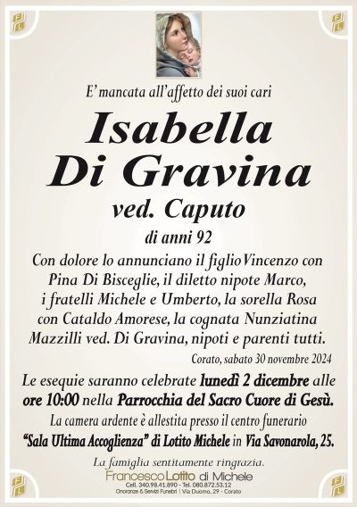 E’ mancata all’affetto dei suoi cariIsabella
Di Gravina
ved. Caputo
di anni 92
Con dolore lo annunciano il figlio Vincenzo con
Pina Di Bisceglie, il diletto nipote Marco,
i fratelli Michele e Umberto, la sorella Rosa
con Cataldo Amorese, la cognata Nunziatina
Mazzilli ved. Di Gravina, nipoti e parenti tutti.
Corato, sabato 30 novembre 2024
Le esequie saranno celebrate lunedì 2 dicembre alle
ore 10:00 nella Parrocchia del Sacro Cuore di Gesù.
La camera ardente è allestita presso il centro funerario
‘‘Sala Ultima Accoglienza’’ di Lotito Michele in Via Savonarola, 25.
La famiglia sentitamente ringrazia.