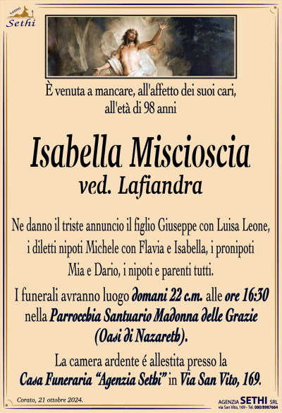 È venuta a mancare, all’affetto dei suoi cari, all’età di 98 anni
Isabella Miscioscia
ved. Lafiandra
Ne danno il triste annuncio il figlio Giuseppe con Luisa Leone, i diletti nipoti Michele con Flavia e Isabella, i pronipoti Mia e Dario, i nipoti e parenti tutti.
I funerali avranno luogo domani 22 c.m. alle ore 16:30 nel Santuario Madonna delle Grazie (Oasi di Nazareth).
La camera ardente è allestita presso la Casa Funeraria "Agenzia Sethi" in Via San Vito, 169.