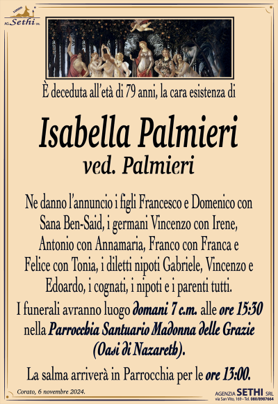 È deceduta all’età di 79 anni, la cara esistenza di
Isabella Palmieri
ved. Palmieri
Ne danno l’annuncio i figli Francesco e Domenico con Sana Ben-Said, i germani Vincenzo con Irene, Antonio con Annamaria, Franco con Franca e Felice con Tonia, i diletti nipoti Gabriele, Vincenzo e Edoardo, i cognati, i nipoti e i parenti tutti.
Le esequie avranno luogo domani sette corrente mese alle ore 15:30 nella parrocchia santuario Madonna delle grazie oasi di Nazareth.
La salma arriverà in Parrochia per le ore 13:00.