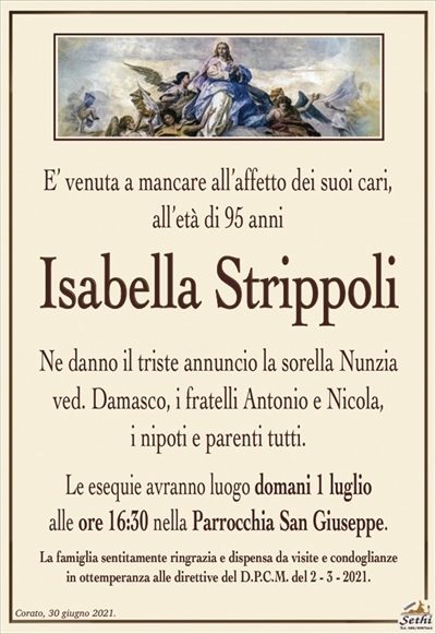 E’ venuta a mancare all’affetto dei suoi cari,all’età di 95 anni
Isabella Strippoli
Ne danno il triste annuncio la sorella Nunzia
ved. Damasco, i fratelli Antonio e Nicola,
i nipoti e parenti tutti.
Le esequie avranno luogo domani 1 luglio
alle ore 16:30 nella Parrocchia San Giuseppe.
La famiglia sentitamente ringrazia e dispensa da visite e condoglianze
in ottemperanza alle direttive del D.P.C.M. del 2 – 3 – 2021.