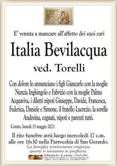 E’ venuta a mancare all’affetto dei suoi cariItalia Bevilacqua
ved. Torelli
Con dolore lo annunciano i figli Giancarlo con la moglie
Nunzia Inghingolo e Fabrizio con la moglie Palma
Acquaviva, i diletti nipoti Giuseppe, Davide, Francesca,
Federica, Daniele e Simone, il fratello Lucrezio, la sorella
Andreina, cognati, nipoti e parenti tutti.
Corato, lunedì 15 maggio 2023
Il rito funebre avrà luogo mercoledì 17 c.m.
alle ore 16:30 nella Parrocchia di San Gerardo.
La famiglia sentitamente ringrazia
quanti si uniranno in preghiera.