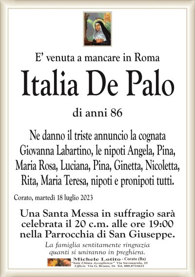 E’ venuta a mancare in Roma Italia De Palo
di anni 86
Ne danno il triste annuncio la cognata
Giovanna Labartino, le nipoti Angela, Pina,
Maria Rosa, Luciana, Pina, Ginetta, Nicoletta,
Rita, Maria Teresa, nipoti e pronipoti tutti.
Corato, martedì 18 luglio 2023
Una Santa Messa in suffragio sarà
celebrata il 20 c.m. alle ore 19:00
nella Parrocchia di San Giuseppe.
La famiglia sentitamente ringrazia
quanti si uniranno in preghiera.
