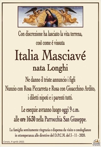 Con discrezione ha lasciato la vita terrena,così come é vissuta
Italia Masciavé
nata Longhi
Ne danno il triste annuncio i figli
Nunzio con Rosa Piccarreta e Rosa con Gioacchino Ardito,
i diletti nipoti e i parenti tutti.
Le esequie avranno luogo oggi 9 c.m.
alle ore 16:30 nella Parrocchia San Giuseppe.
La famiglia sentitamente ringrazia e dispensa da visite e condoglianze
in ottemperanza alle direttive del D.P.C.M. del 3 – 11 – 2020.