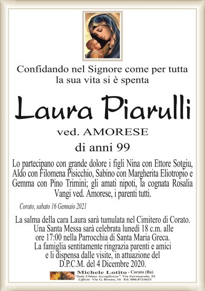 Confidando nel Signore come per tutta la sua vita si è spenta 
Laura Piarulli
ved. AMORESE
di anni 99
Lo partecipano con grande dolore i figli Nina con Ettore Sotgiu,
Aldo con Filomena Pisicchio, Sabino con Margherita Eliotropio e
Gemma con Pino Triminì; gli amati nipoti, la cognata Rosalia
Vangi ved. Amorese, i parenti tutti.
Corato, sabato 16 Gennaio 2021
La salma della cara Laura sarà tumulata nel Cimitero di Corato.
Una Santa Messa sarà celebrata lunedì 18 c.m. alle
ore 17:00 nella Parrocchia di Santa Maria Greca.
La famiglia sentitamente ringrazia parenti e amici
e li dispensa dalle visite, in attuazione del
D.P.C.M. del 4 Dicembre 2020.