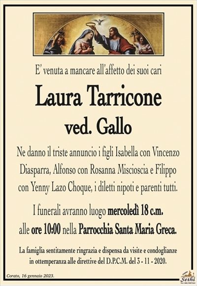 E’ venuta a mancare all’affetto dei suoi cari
Laura Tarricone
ved. Gallo
Ne danno il triste annuncio i figli Isabella con Vincenzo
Diasparra, Alfonso con Rosanna Miscioscia e Filippo
con Yenny Lazo Choque, i diletti nipoti e parenti tutti.
I funerali avranno luogo mercoledì 18 c.m.
alle ore 10:00 nella Parrocchia Santa Maria Greca.
La famiglia sentitamente ringrazia e dispensa da visite e condoglianze
in ottemperanza alle direttive del D.P.C.M. del 3 – 11 – 2020.
