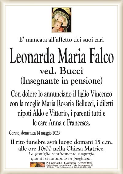 E’ mancata all’affetto dei suoi cariLeonarda Maria
Falco
ved. Bucci
(Insegnante in pensione)
Con dolore lo annunciano il figlio Vincenzo
con la moglie Maria Rosaria Bellucci, i diletti
nipoti Aldo e Vittorio, i parenti tutti e
le care Anna e Francesca.
Corato, domenica 14 maggio 2023
Il rito funebre avrà luogo domani 15 c.m.
alle ore 10:00 nella Chiesa Matrice.
La famiglia sentitamente ringrazia
quanti si uniranno in preghiera.